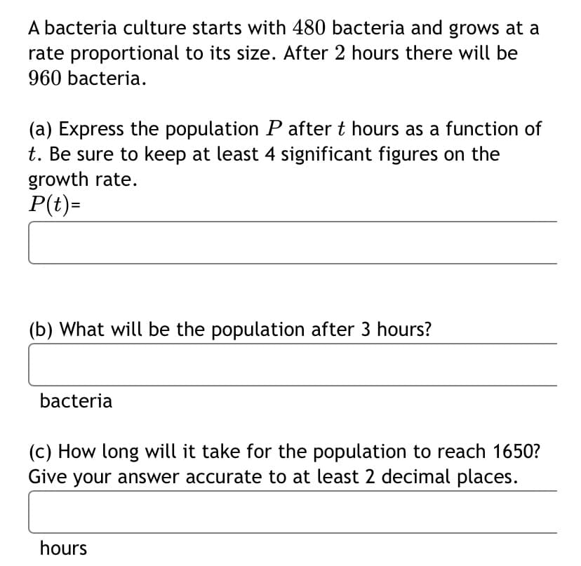 A bacteria culture starts with 480 bacteria and grows at a
rate proportional to its size. After 2 hours there will be
960 bacteria.
(a) Express the population P after t hours as a function of
t. Be sure to keep at least 4 significant figures on the
growth rate.
P(t)=
(b) What will be the population after 3 hours?
bacteria
(c) How long will it take for the population to reach 1650?
Give your answer accurate to at least 2 decimal places.
hours
