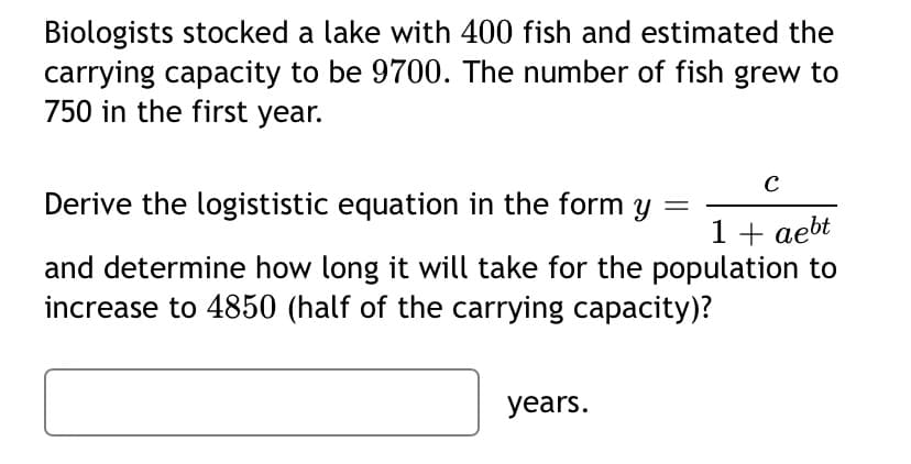 Biologists stocked a lake with 400 fish and estimated the
carrying capacity to be 9700. The number of fish grew to
750 in the first year.
C
Derive the logististic equation in the form y
1 + aebt
and determine how long it will take for the population to
increase to 4850 (half of the carrying capacity)?
years.
