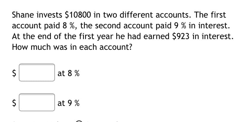 Shane invests $10800 in two different accounts. The first
account paid 8 %, the second account paid 9 % in interest.
At the end of the first year he had earned $923 in interest.
How much was in each account?
$
at 8 %
at 9 %
%24
