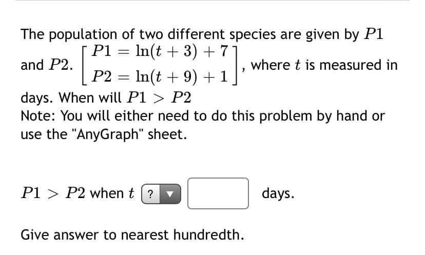 The population of two different species are given by P1
P1 = In(t + 3) + 7]
In(t + 9) + 1
and P2.
where t is measured in
P2 =
days. When will P1 > P2
Note: You will either need to do this problem by hand or
use the "AnyGraph" sheet.
P1 > P2 when t (?
days.
Give answer to nearest hundredth.
