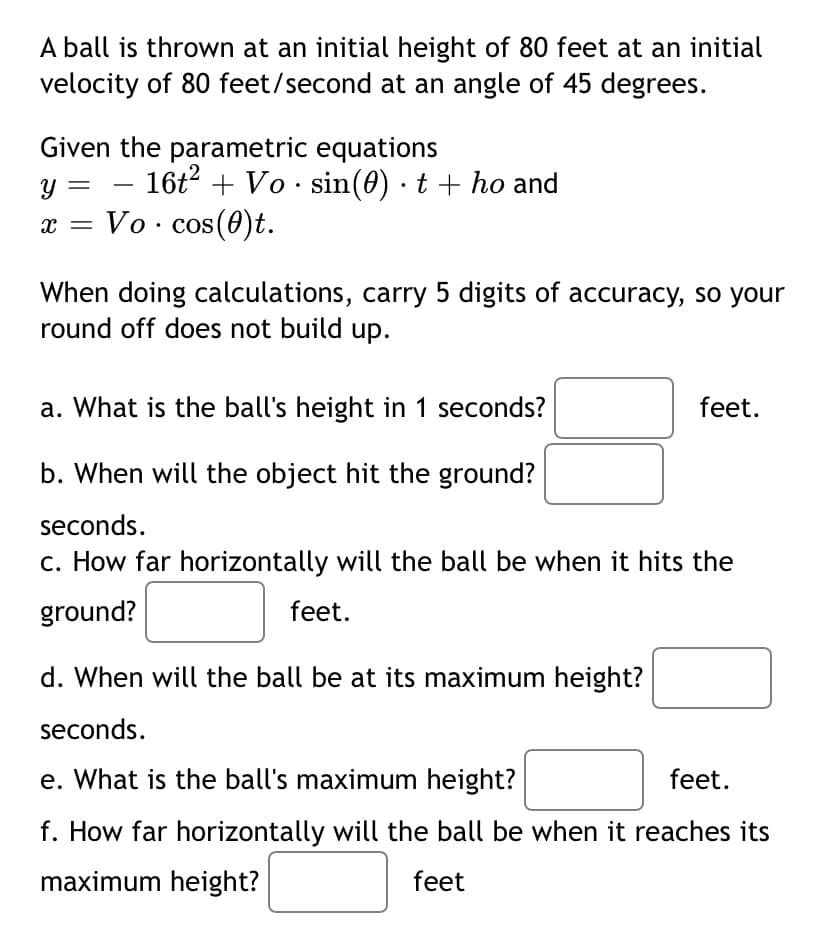 A ball is thrown at an initial height of 80 feet at an initial
velocity of 80 feet/second at an angle of 45 degrees.
Given the parametric equations
- 16t + Vo · sin(0) · t + ho and
Vo. cos(0)t.
When doing calculations, carry 5 digits of accuracy, so your
round off does not build up.
a. What is the ball's height in 1 seconds?
feet.
b. When will the object hit the ground?
seconds.
c. How far horizontally will the ball be when it hits the
ground?
feet.
d. When will the ball be at its maximum height?
seconds.
e. What is the ball's maximum height?
feet.
f. How far horizontally will the ball be when it reaches its
maximum height?
feet
