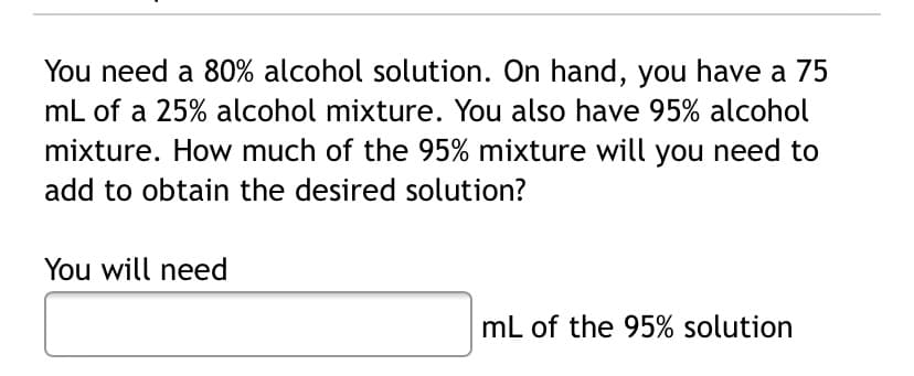 You need a 80% alcohol solution. On hand, you have a 75
mL of a 25% alcohol mixture. You also have 95% alcohol
mixture. How much of the 95% mixture will you need to
add to obtain the desired solution?
You will need
mL of the 95% solution
