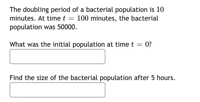 The doubling period of a bacterial population is 10
minutes. At time t = 100 minutes, the bacterial
population was 50000.
What was the initial population at time t = 0?
Find the size of the bacterial population after 5 hours.
