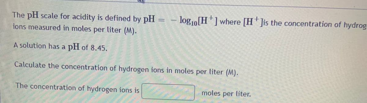 The pH scale for acidity is defined by pH = - log1o[H] where [H ]is the concentration of hydrog
ions measured in moles per liter (M).
A solution has a pH of 8.45.
Calculate the concentration of hydrogen ions in moles per liter (M).
The concentration of hydrogen ions is
moles per liter.
