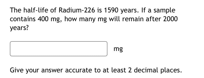 The half-life of Radium-226 is 1590 years. If a sample
contains 400 mg, how many mg will remain after 2000
years?
mg
Give your answer accurate to at least 2 decimal places.
