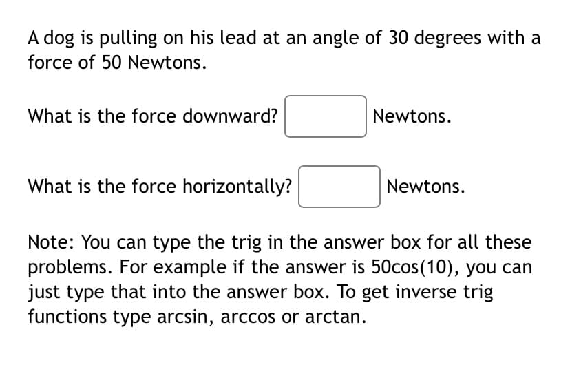 A dog is pulling on his lead at an angle of 30 degrees with a
force of 50 Newtons.
What is the force downward?
Newtons.
What is the force horizontally?
Newtons.
Note: You can type the trig in the answer box for all these
problems. For example if the answer is 50cos(10), you can
just type that into the answer box. To get inverse trig
functions type arcsin, arccos or arctan.
