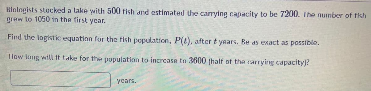 Biologists stocked a lake with 500 fish and estimated the carrying capacity to be 7200. The number of fish
grew to 1050 in the first year.
Find the logistic equation for the fish population, P(t), after t years. Be as exact as possible.
How long will it take for the population to increase to 3600 (half of the carrying capacity)?
years.
