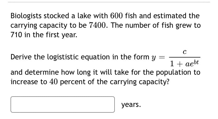 Biologists stocked a lake with 600 fish and estimated the
carrying capacity to be 7400. The number of fish grew to
710 in the first year.
Derive the logististic equation in the form
1 + aebt
and determine how long it will take for the population to
increase to 40 percent of the carrying capacity?
years.
