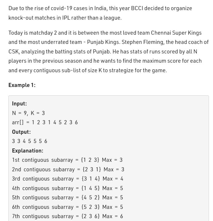 Due to the rise of covid-19 cases in India, this year BCCI decided to organize
knock-out matches in IPL rather than a league.
Today is matchday 2 and it is between the most loved team Chennai Super Kings
and the most underrated team - Punjab Kings. Stephen Fleming, the head coach of
CSK, analyzing the batting stats of Punjab. He has stats of runs scored by all N
players in the previous season and he wants to find the maximum score for each
and every contiguous sub-list of size K to strategize for the game.
Example 1:
Input:
N = 9, K = 3
arr[] = 1 2 3 1 4 5 2 3 6
Output:
334 55 56
Explanation:
1st contiguous subarray = {1 2 3} Max = 3
2nd contiguous subarray = {2 3 1} Max = 3
3rd contiguous subarray (3 1 4] Max = 4
4th contiguous subarray = {1 4 5} Max = 5
5th contiguous subarray = {4 5 2} Max = 5
6th contiguous subarray = {5 2 3} Max = 5
7th contiguous subarray = {2 3 6} Max = 6
=