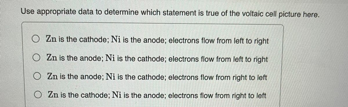 Use appropriate data to determine which statement is true of the voltaic cell picture here.
Zn is the cathode; Ni is the anode; electrons flow from left to right
Zn is the anode; Ni is the cathode; electrons flow from left to right
Zn is the anode; Ni is the cathode; electrons flow from right to left
OZn is the cathode; Ni is the anode; electrons flow from right to left