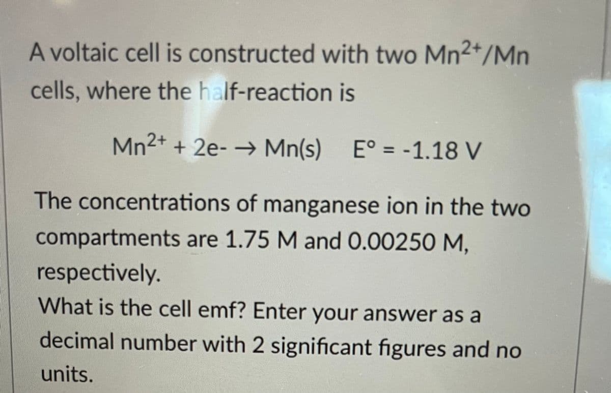 A voltaic cell is constructed with two Mn2+/Mn
cells, where the half-reaction is
Mn²+ + 2e- → Mn(s) E° = -1.18 V
The concentrations of manganese ion in the two
compartments are 1.75 M and 0.00250 M,
respectively.
What is the cell emf? Enter your answer as a
decimal number with 2 significant figures and no
units.