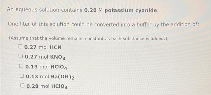 An aqueous solution contains 0.28 M potassium cyanide.
One liter of this solution could be converted into a buffer by the addition of:
(Assume that the volume remains constant as each substance is added.)
O 0.27 mol HCN
O 0.27 mol KNO3
O 0.13 mol HCIO4
O 0.13 mol Ba(OH)2
O 0.28 mol HCIO4
