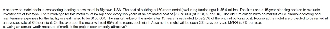 A nationwide motel chain is considering locating a new motel in Bigtown, USA. The cost of building a 160-room motel (excluding funishings) is $5.4 million. The firm uses a 15-year planning horizon to evaluate
investments of this type. The fumishings for this motel must be replaced every five years at an estimated cost of $1,875,000 (at k= 0, 5, and 10). The old furnishings have no market value. Annual operating and
maintenance expenses for the facility are estimated to be $135,000. The market value of the motel after 15 years is estimated to be 25% of the original building cost. Rooms at the motel are projected to be rented at
an average rate of $45 per night. On the average, the motel will rent 65% of its rooms each night. Assume the motel will be open 365 days per year. MARR is 8% per year.
a. Using an annual-worth measure of merit, is the project economically attractive?
