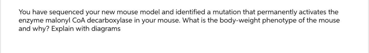 You have sequenced your new mouse model and identified a mutation that permanently activates the
enzyme malonyl CoA decarboxylase in your mouse. What is the body-weight phenotype of the mouse
and why? Explain with diagrams
