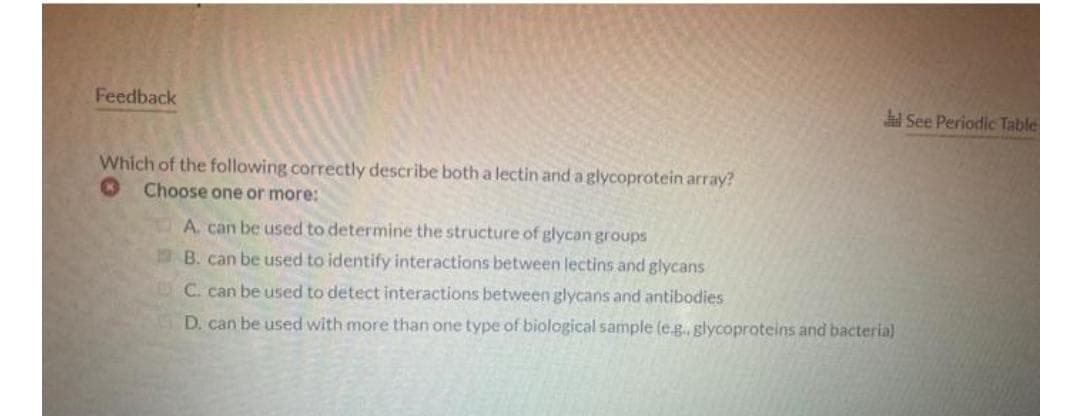 Feedback
See Periodic Table
Which of the following correctly describe both a lectin and a glycoprotein array?
Choose one or more:
A. can be used to determine the structure of glycan groups
B. can be used to identify interactions between lectins and glycans
C. can be used to detect interactions between glycans and antibodies
D. can be used with more than one type of biological sample (e.g., glycoproteins and bacteria)
