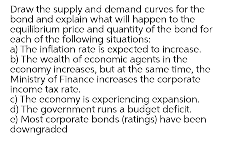 Draw the supply and demand curves for the
bond and explain what will happen to the
equilibrium price and quantity of the bond for
each of the following situations:
a) The inflation rate is expected to increase.
b) The wealth of economic agents in the
economy increases, but at the same time, the
Ministry of Finance increases the corporate
income tax rate.
c) The economy is experiencing expansion.
d) The government runs a budget deficit.
e) Most corporate bonds (ratings) have been
downgraded
