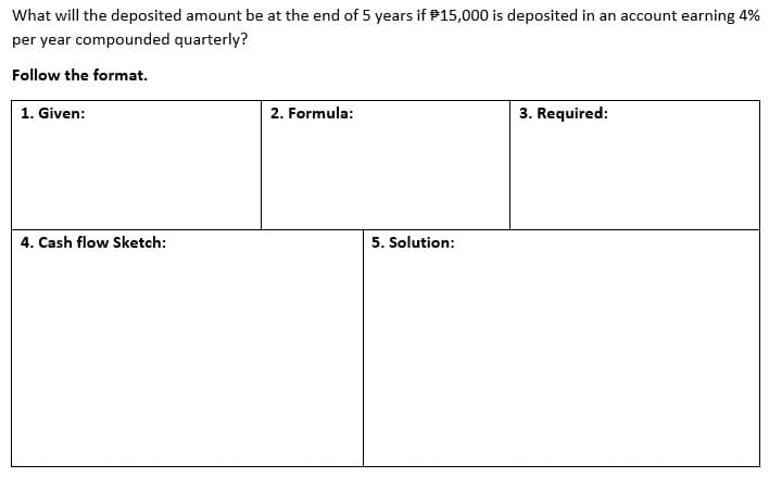 What will the deposited amount be at the end of 5 years if P15,000 is deposited in an account earning 4%
per year compounded quarterly?
Follow the format.
1. Given:
2. Formula:
3. Required:
4. Cash flow Sketch:
5. Solution:
