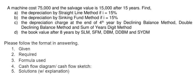 A machine cost 75,000 and the salvage value is 15,000 after 15 years. Find,
a) the depreciation by Straight Line Method if i = 15%
b) the depreciation by Sinking Fund Method if i = 15%
c) the depreciation charge at the end of 4th year by Declining Balance Method, Double
Declining Balance Method and Sum of Years Digit Method
d) the book value after 8 years by SLM, SFM, DBM, DDBM and SYDM
Please follow the format in answering.
1. Given
2. Required
3. Formula used
4. Cash flow diagram/ cash flow sketch:
5. Solutions (w/ explanation)
