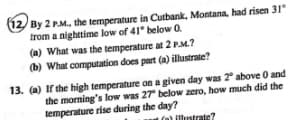 By 2 PM. the temperature in Cutbank, Montana, had risen 31"
trom a nighttime low of 41° below 0.
(a) What was the temperature at 2 PM.?
(b) What computation does part (a) illustrate?
13. (a) If the high temperature on a given day was 2 above 0 and
the morning's low was 27 below zero, how much did the
temperature rise during the day?
(a) illustrate?
