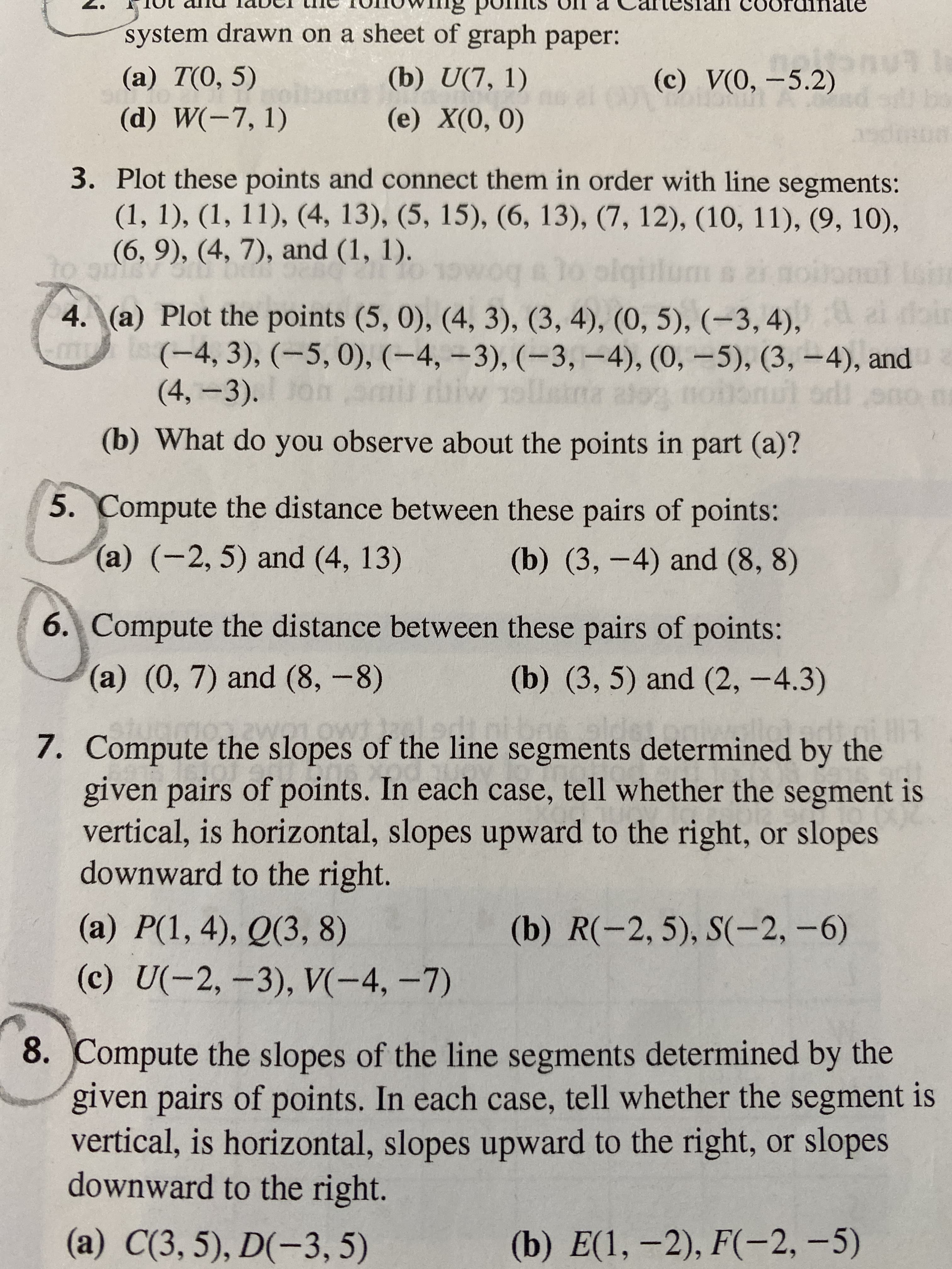 uinate
system drawn on a sheet of graph paper:
(a) T(0, 5)
(b) U(7, 1)
(c) V(0, -5.2)
(d) W(-7, 1)
(е) X(0, 0)
3. Plot these points and connect them in order with line segments:
(1, 1), (1, 11), (4, 13), (5, 15), (6, 13), (7, 12), (10, 11), (9, 10),
(6, 9), (4, 7), and (1, 1).
0 1owoq a lo olqiile
uc D 12
4. (a) Plot the points (5, 0), (4, 3), (3, 4), (0, 5), (-3, 4),
(-4,3), (-5,0), (-4, –3), (-3,-4), (0, -5), (3, –4), and 2
(4,-3). onan
Sepe
(b) What do you observe about the points in part (a)?
5. Compute the distance between these pairs of points:
(a) (-2, 5) and (4, 13)
(b) (3,-4) and (8, 8)
6. Compute the distance between these pairs of points:
(a) (0, 7) and (8, -8)
(b) (3, 5) and (2, -4.3)
7. Compute the slopes of the line segments determined by the
given pairs of points. In each case, tell whether the segment is
vertical, is horizontal, slopes upward to the right, or slopes
downward to the right.
(a) P(1, 4), Q(3, 8)
(b) R(-2, 5), S(-2, -6)
(c) U(-2,-3), V(-4,-7)
8. Compute the slopes of the line segments determined by the
given pairs of points. In each case, tell whether the segment is
vertical, is horizontal, slopes upward to the right, or slopes
downward to the right.
(a) C(3, 5), D(-3, 5)
(b) E(1, –2), F(-2, –5)
