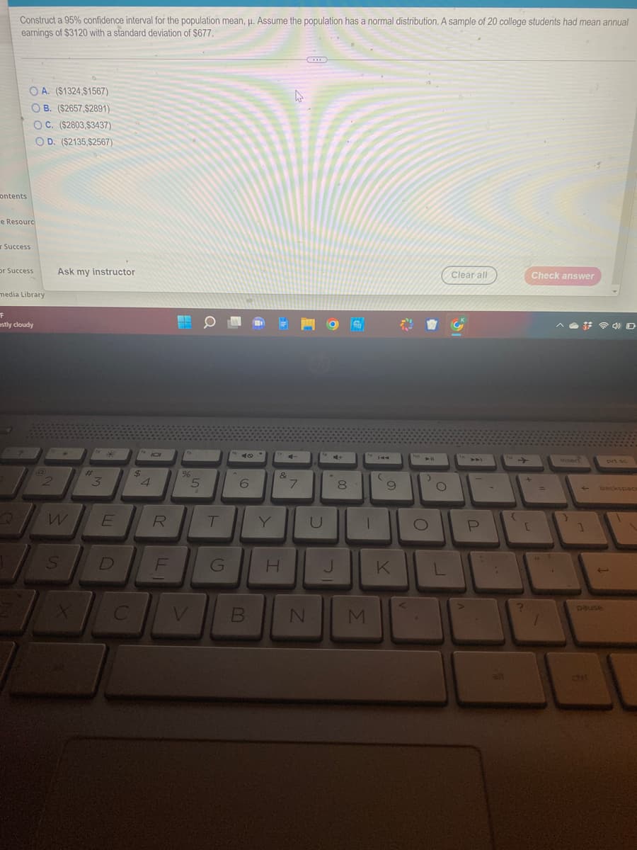 Construct a 95% confidence interval for the population mean, μ. Assume the population has a normal distribution. A sample of 20 college students had mean annual
earnings of $3120 with a standard deviation of $677.
ontents
e Resourc
r Success
or Success
A. ($1324,$1567)
B. ($2657,$2891)
C. ($2803,$3437)
OD. ($2135,$2567)
media Library
F
estly cloudy
@
Ask my instructor
W
S
#t
3
E
D
C
$
101
4
R
F
%
5
V
T
G
6
B
&
T
H
4
4-
7
U
N
4+
J
8
1
M
(
9
K
PHO
>
O
L
Clear all
P
-
alt
{
+
[
?
Check answer
=
insert
}
ctit
prt sc
backspace
pause
J