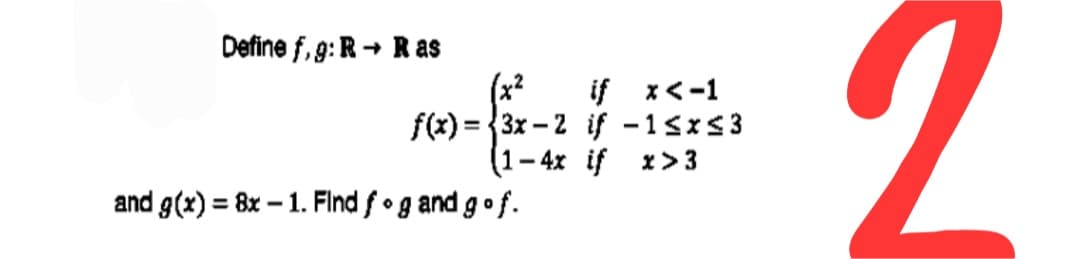 2.
Define f, 9:R + Ras
(x2
if x<-1
f(x) = {3x – 2 if -1sxs3
(1–4x if x> 3
%3D
and g(x) = 8x – 1. Find f•g and gof.
