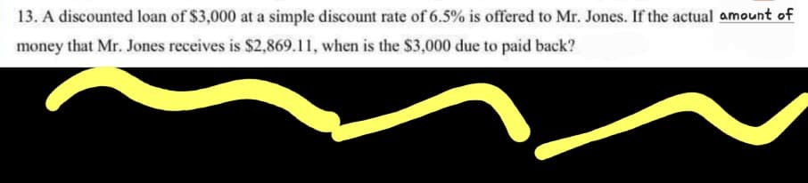 13. A discounted loan of $3,000 at a simple discount rate of 6.5% is offered to Mr. Jones. If the actual amount of
money that Mr. Jones receives is $2,869.11, when is the $3,000 due to paid back?
