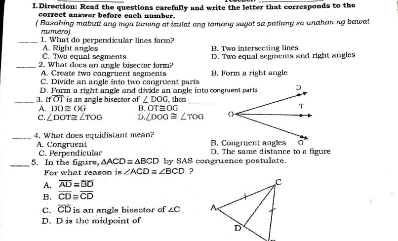 I. Direction: Read the questions carefully and write the letter that corresponds to the
correct answer before each number.
( Basahing mabuti ang mga tanong at isulat ang tamang sagot sa patlang sa unahan ng bawat
numero)
1. What do perpendicular lines form?
A. Right angles
C. Two equal segments
2. What does an angle bisector form?
A. Create two congruent segments
C. Divide an angle into two congruent parts
D. Form a right angle and divide an angle into congruent parts
3. If OT is an angle bisector of L DOG, then
A. DOE OG
C.ZDOTE LTOG
B. Two intersecting lines
D. Two equal segments and right angles
B. Form a right angle
D
B. OTEOG
D./DOG = LTOG
T
4. What does equidistant mean?
A. Congruent
C. Perpendicular
5. In the figure, AACD= ABCD by SAS congruence postulate.
G
B. Congruent angles
D. The same distance to a figure
For what reason is ZACD = ZBCD ?
A. AD BD
В. CDCD
c. CD is an angle bisector of 4C
D. D is the midpoint of
As
D
