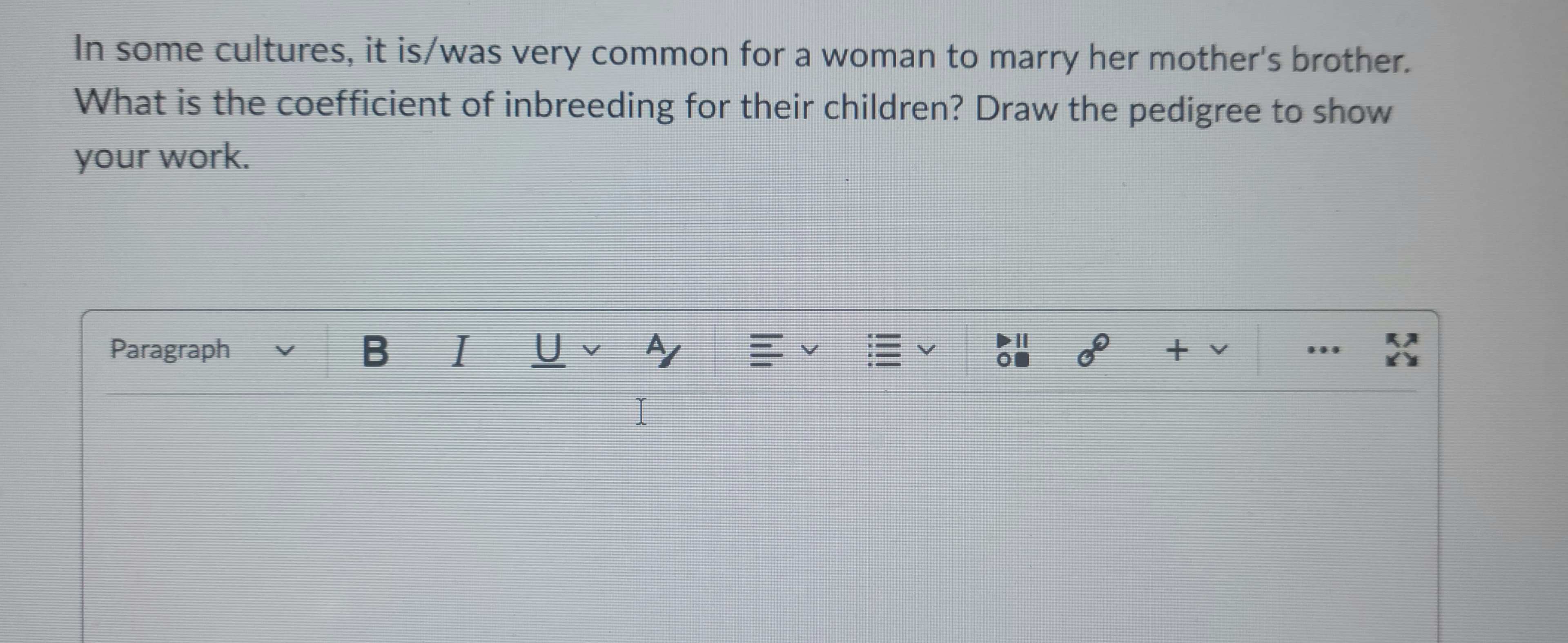 In some cultures, it is/was very common for a woman to marry her mother's brother.
What is the coefficient of inbreeding for their children? Draw the pedigree to show
your work.
Paragraph
B I U✓ A = ✓ ✓ On
I
G€
+ v
X