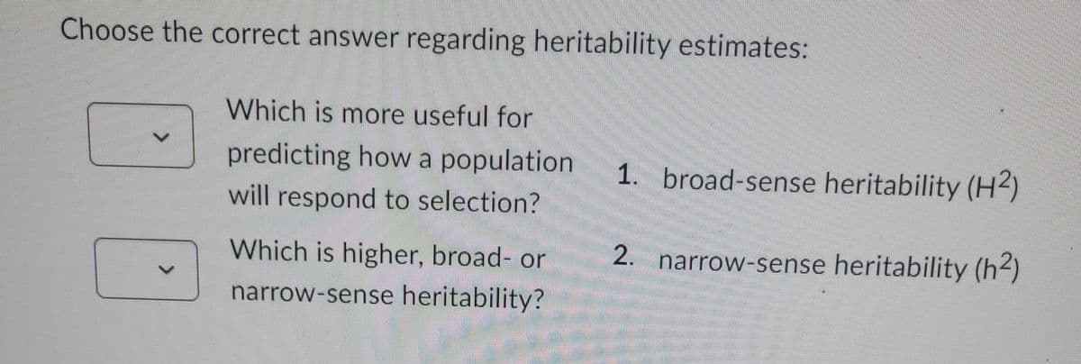 Choose the correct answer regarding heritability estimates:
Which is more useful for
predicting how a population. 1. broad-sense heritability (H2)
will respond to selection?
2. narrow-sense heritability (h²)
Which is higher, broad- or
narrow-sense heritability?
