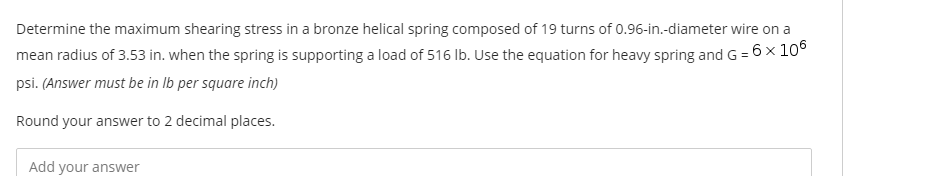 Determine the maximum shearing stress in a bronze helical spring composed of 19 turns of 0.96-in.-diameter wire on a
mean radius of 3.53 in. when the spring is supporting a load of 516 Ib. Use the equation for heavy spring and G = 6 x 10°
psi. (Answer must be in Ib per square inch)
Round your answer to 2 decimal places.
Add your answer
