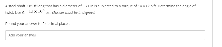 A steel shaft 2.81 ft long that has a diameter of 3.71 in is subjected to a torque of 14.43 kip-ft. Determine the angle of
twist. Use G = 12 × 10° psi. (Answer must be in degrees)
Round your answer to 2 decimal places.
Add your answer
