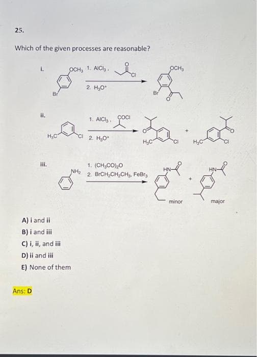 25.
Which of the given processes are reasonable?
1. AICI,,
OCH,
2. H,O*
Br
Br
ii.
1. AIC.
ÇOCI
H,C
2. H30
H,C
H,C
1. (CH,CO),0
NH,
ii.
HN
HN-
2. BRCH,CH,CH3, FeBr,
minor
major
A) i and ii
B) i and i
C) i, ii, and i
D) ii and i
E) None of them
Ans: D
