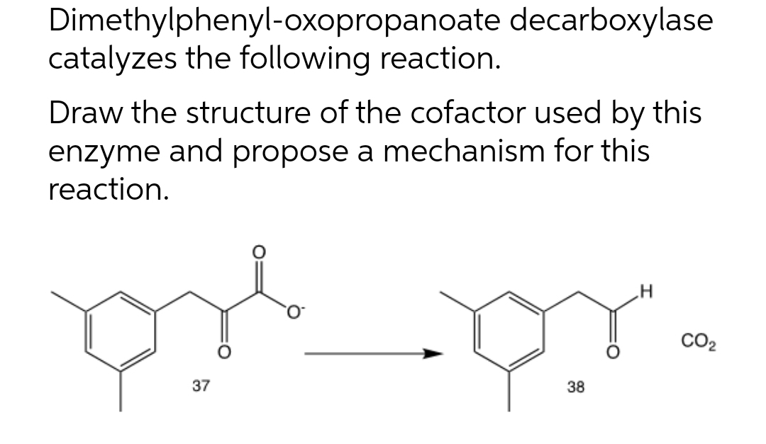 Dimethylphenyl-oxopropanoate decarboxylase
catalyzes the following reaction.
Draw the structure of the cofactor used by this
enzyme and propose a mechanism for this
reaction.
CO2
37
38
