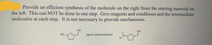 Provide an efficient synthesis of the molecule on the right from the starting material on
the left. This can NOT be done in one step. Give reagents and conditions and the intermediate
molecules at each step. It is not necessary to provide mechanisms.
HO
ignone stereochemistry
