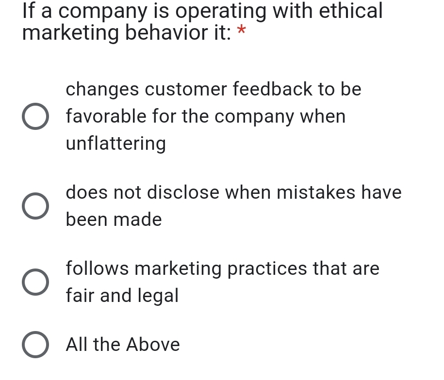 If a company is operating with ethical
marketing behavior it: *
changes customer feedback to be
favorable for the company when
unflattering
does not disclose when mistakes have
been made
follows marketing practices that are
fair and legal
O All the Above
