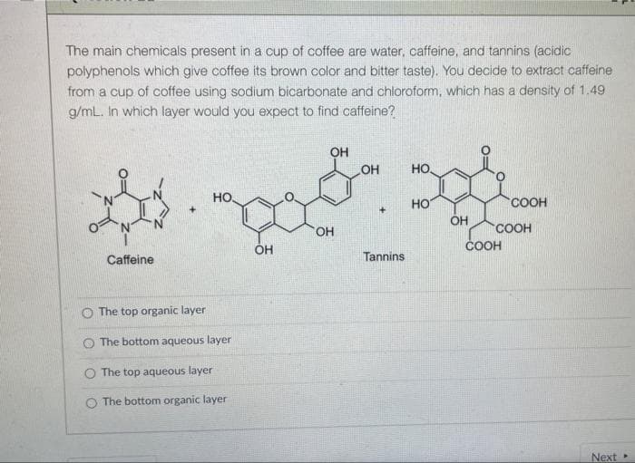 The main chemicals present in a cup of coffee are water, caffeine, and tannins (acidic
polyphenols which give coffee its brown color and bitter taste). You decide to extract caffeine
from a cup of coffee using sodium bicarbonate and chloroform, which has a density of 1.49
g/mL. In which layer would you expect to find caffeine?
OH
OH
HO,
но.
HO
COOH
OH
OH
COOH
ÓH
COOH
Caffeine
Tannins
The top organic layer
O The bottom aqueous layer
O The top aqueous layer
The bottom organic layer
Next
