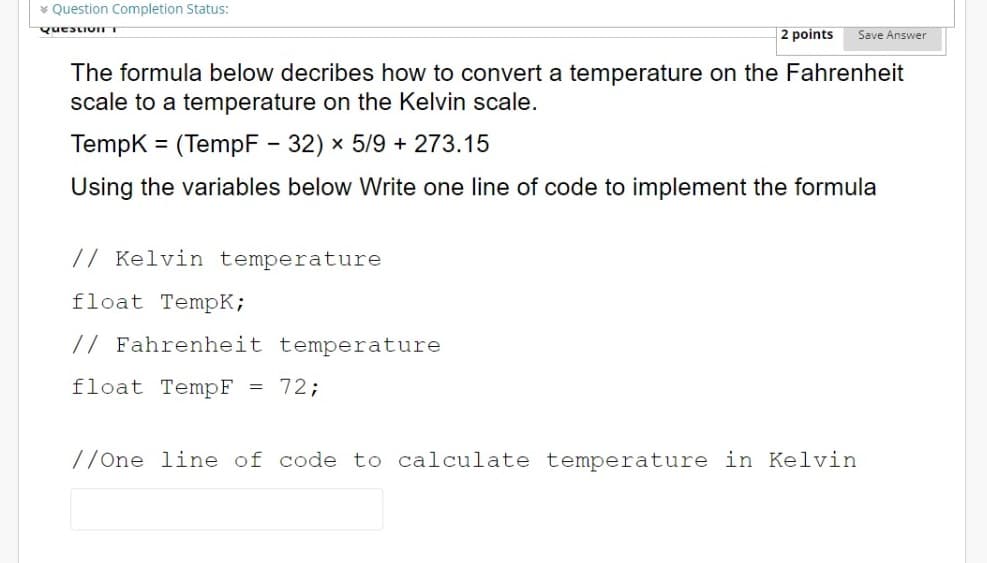 * Question Completion Status:
QuestionT
2 points
Save Answer
The formula below decribes how to convert a temperature on the Fahrenheit
scale to a temperature on the Kelvin scale.
Tempk = (TempF - 32) x 5/9 + 273.15
Using the variables below Write one line of code to implement the formula
// Kelvin temperature
float TempK;
// Fahrenheit temperature
float TempF
= 72;
//One line of code to calculate temperature in Kelvin
