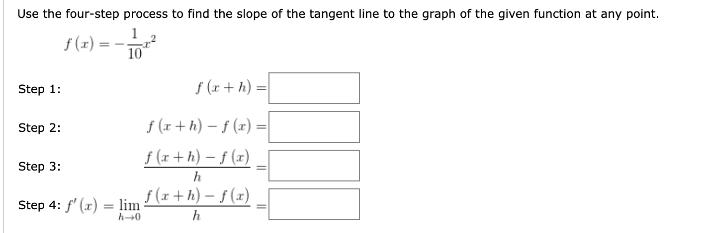 Use the four-step process to find the slope of the tangent line to the graph of the given function at any point.
f (x)
10
Step 1:
f (x + h)
Step 2:
f (r + h) – f (x) =
f (x + h) – f (x)
Step 3:
h
f (x + h) – f (x)
Step 4: f' (x) = lim
h→0
h
