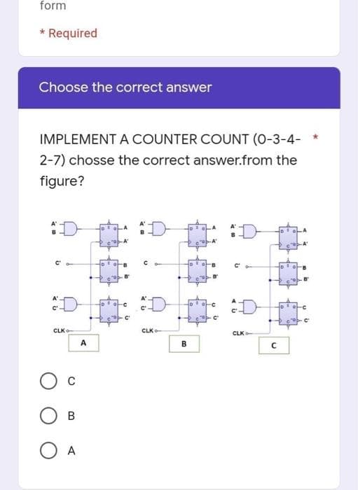 form
* Required
Choose the correct answer
IMPLEMENT A COUNTER COUNT (0-3-4- *
2-7) chosse the correct answer.from the
figure?
:D
D:
D
CLK
CLK-
CLK
A
B
O A

