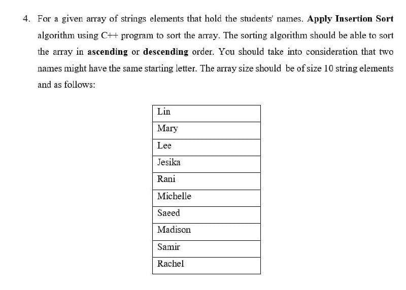 4. For a given array of strings elements that hold the students' names. Apply Insertion Sort
algorithm using C++ program to sort the array. The sorting algorithm should be able to sort
the array in ascending or descending order. You should take into consideration that two
names might have the same starting letter. The array size should be of size 10 string elements
and as follows:
Lin
Mary
Lee
Jesika
Rani
Michelle
Saeed
Madison
Samir
Rachel
