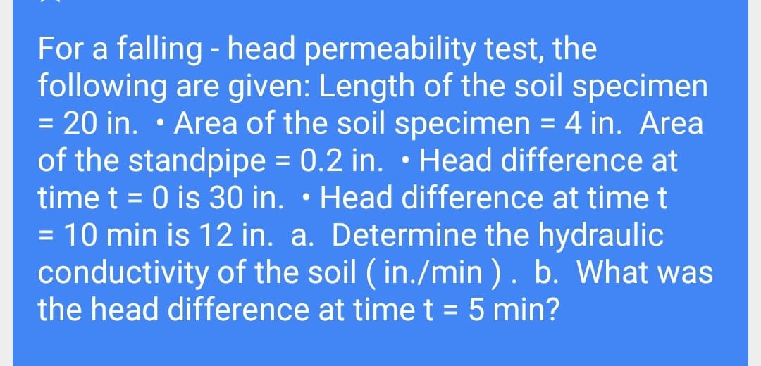 For a falling - head permeability test, the
following are given: Length of the soil specimen
= 20 in. • Area of the soil specimen = 4 in. Area
of the standpipe = 0.2 in. • Head difference at
time t = 0 is 30 in. • Head difference at timet
10 min is 12 in. a. Determine the hydraulic
conductivity of the soil ( in./min ). b. What was
the head difference at timet = 5 min?
%3D
