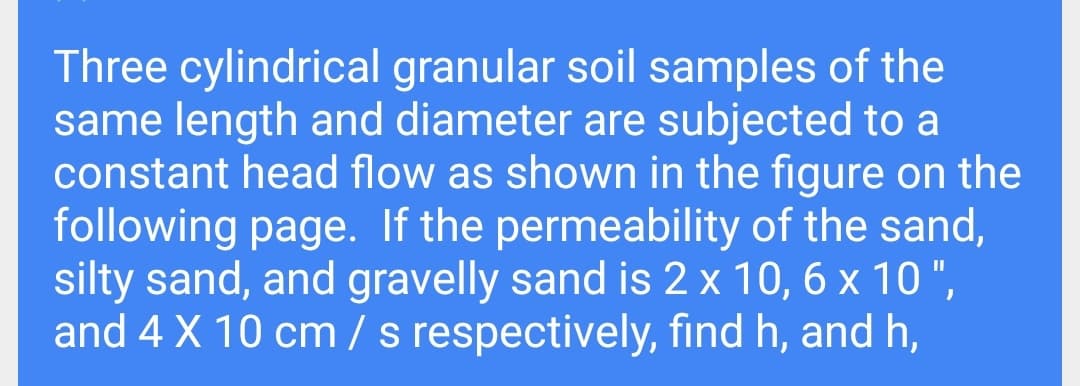 Three cylindrical granular soil samples of the
same length and diameter are subjected to a
constant head flow as shown in the figure on the
following page. If the permeability of the sand,
silty sand, and gravelly sand is 2 x 10, 6 x 10 ",
and 4 X 10 cm / s respectively, find h, and h,
