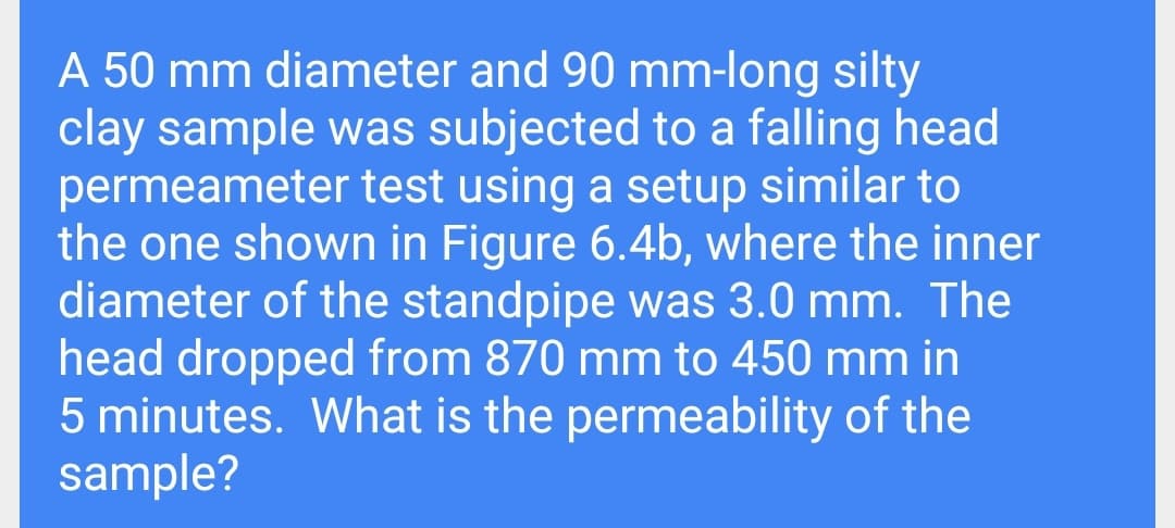 A 50 mm diameter and 90 mm-long silty
clay sample was subjected to a falling head
permeameter test using a setup similar to
the one shown in Figure 6.4b, where the inner
diameter of the standpipe was 3.0 mm. The
head dropped from 870 mm to 450 mm in
5 minutes. What is the permeability of the
sample?
