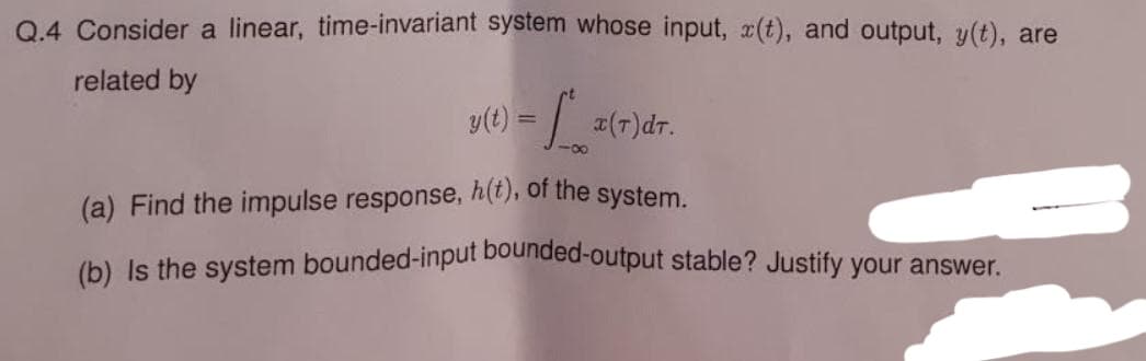 Q.4 Consider a linear, time-invariant system whose input, (t), and output, y(t), are
related by
y(t) = = [*_x(7)dT.
(a) Find the impulse response, h(t), of the system.
(b) Is the system bounded-input bounded-output stable? Justify your answer.