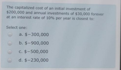 The capitalized cost of an initial investment of
$200,000 and annual investments of $30,000 forever
at an interest rate of 10% per year is closest to:
Select one:
a. $-300,000
b. $-900,000
c. $-500,000
d. $-230,000
