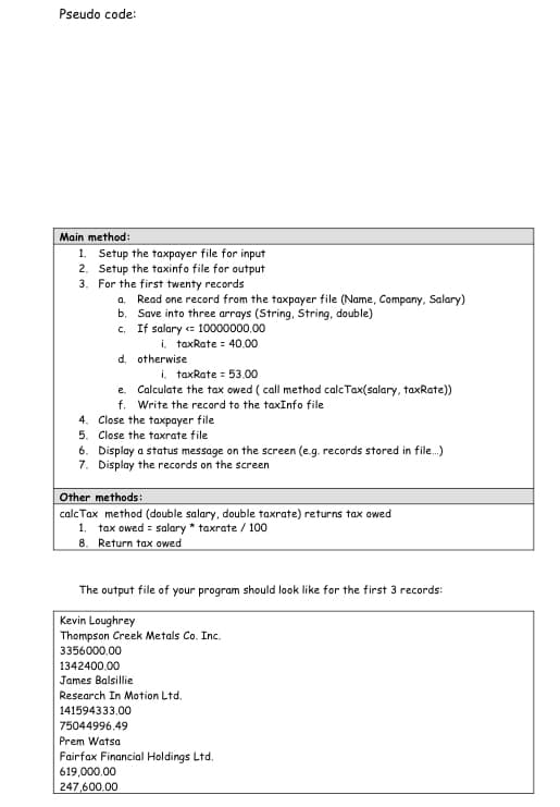 Pseudo code:
Main method:
1. Setup the taxpayer file for input
Setup the taxinfo file for output
2.
3. For the first twenty records
a. Read one record from the taxpayer file (Name, Company, Salary)
b. Save into three arrays (String, String, double)
c. If salary <= 10000000,00
i. taxRate = 40.00
d. otherwise
i. taxRate = 53,00
e.
Calculate the tax owed (call method calcTax(salary, taxRate))
f. Write the record to the taxInfo file
4. Close the taxpayer file
5. Close the taxrate file
6. Display a status message on the screen (e.g. records stored in file...)
7. Display the records on the screen
Other methods:
calc Tax method (double salary, double taxrate) returns tax owed
1. tax owed = salary * taxrate / 100
8. Return tax owed
The output file of your program should look like for the first 3 records:
Kevin Loughrey
Thompson Creek Metals Co. Inc.
3356000.00
1342400.00
James Balsillie
Research In Motion Ltd.
141594333,00
75044996,49
Prem Watsa
Fairfax Financial Holdings Ltd.
619,000,00
247,600.00