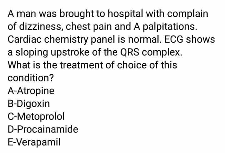 A man was brought to hospital with complain
of dizziness, chest pain and A palpitations.
Cardiac chemistry panel is normal. ECG shows
a sloping upstroke of the QRS complex.
What is the treatment of choice of this
condition?
A-Atropine
B-Digoxin
C-Metoprolol
D-Procainamide
E-Verapamil
