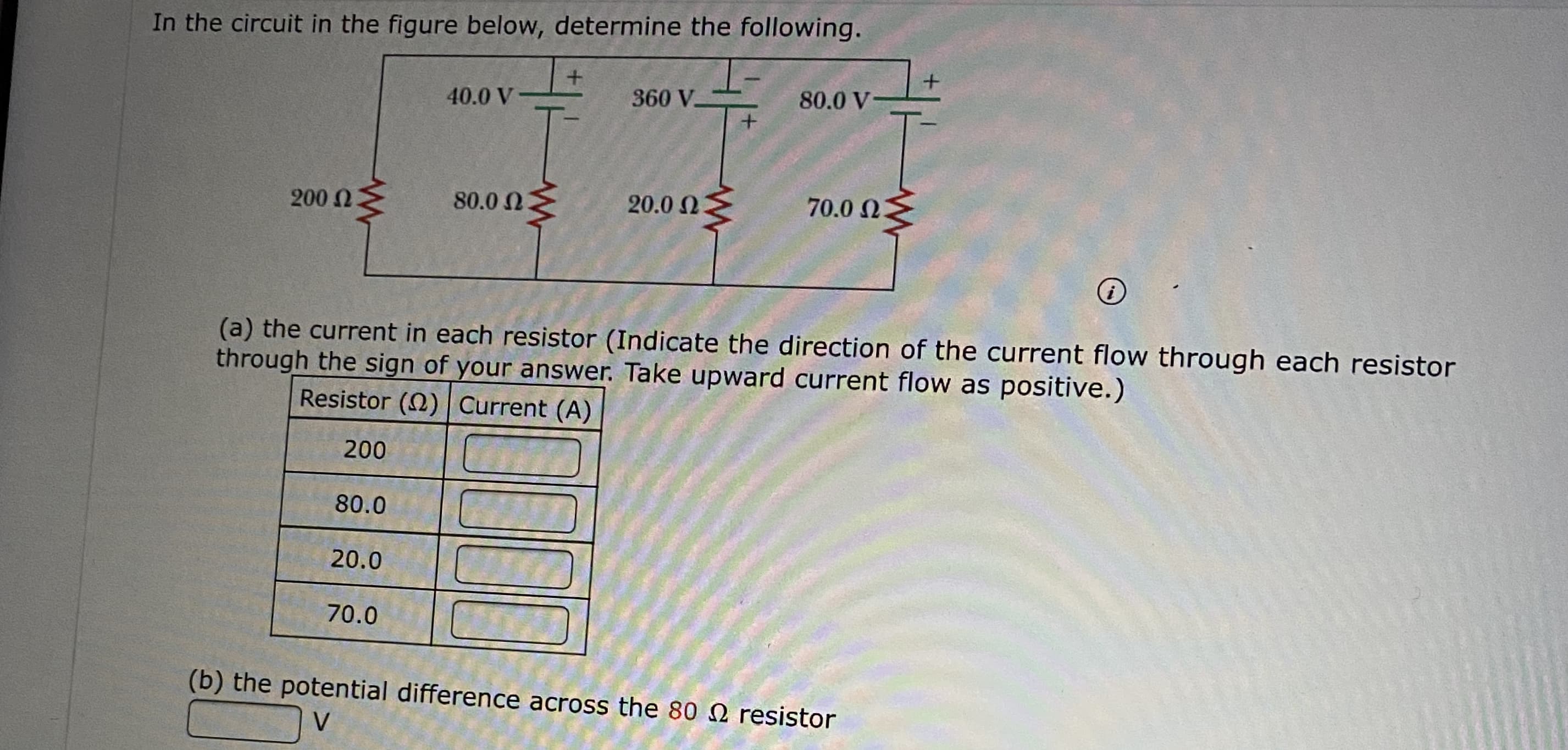 In the circuit in the figure below, determine the following.
40.0 V
360 V
80.0 V
200 N
80.0 NM
20.0 23
70.0 N
(a) the current in each resistor (Indicate the direction of the current flow through each resistor
through the sign of your answer. Take upward current flow as positive.)
Resistor (2) Current (A)
200
80.0
20.0
70.0
