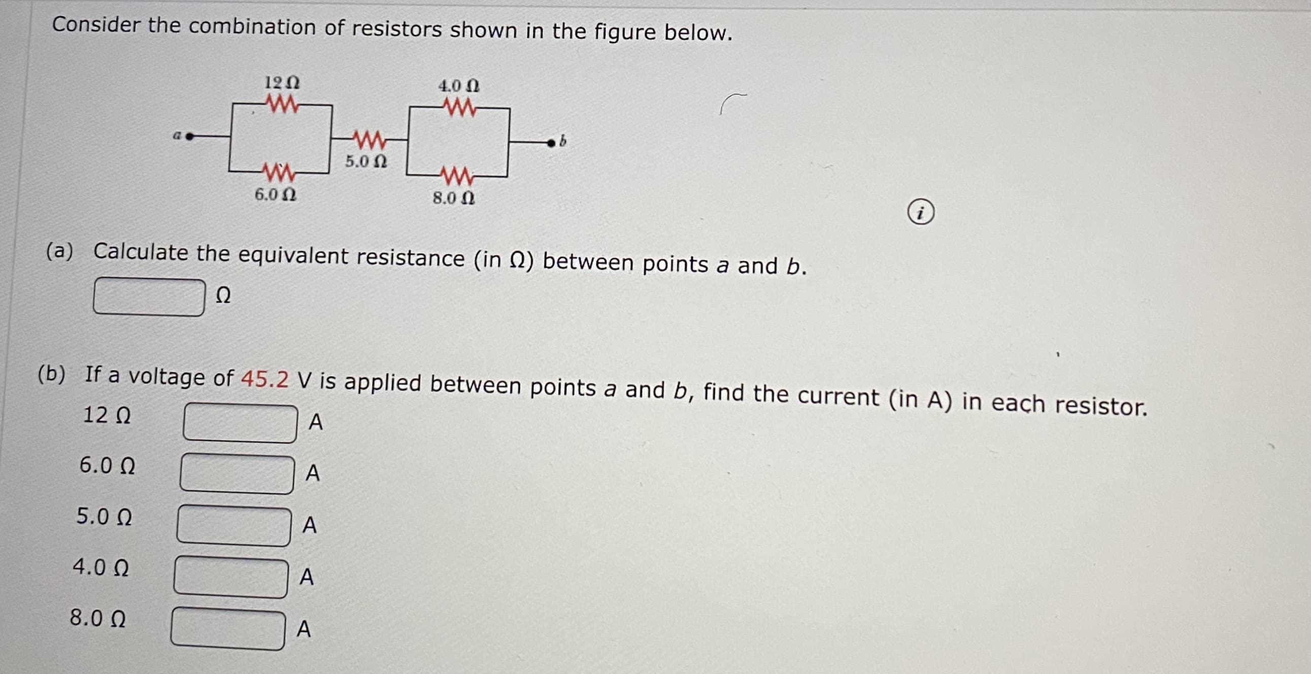 onsider the combination of resistors shown in the figure below.
120
4.0 0
5.0 N
6.0 N
8.0 N
(a) Calculate the equivalent resistance (in N) between points a and b.
Ω
(b) If a voltage of 45.2 V is applied between points a and b, find the current (in A) in each resistor.
12 Q
A
6.0 N
5.0 0
A
4.0 N
A
8.0 0
A
